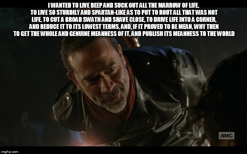 negan | I WANTED TO LIVE DEEP AND SUCK OUT ALL THE MARROW OF LIFE, TO LIVE SO STURDILY AND SPARTAN-LIKE AS TO PUT TO ROUT ALL THAT WAS NOT LIFE, TO CUT A BROAD SWATH AND SHAVE CLOSE, TO DRIVE LIFE INTO A CORNER, AND REDUCE IT TO ITS LOWEST TERMS, AND, IF IT PROVED TO BE MEAN, WHY THEN TO GET THE WHOLE AND GENUINE MEANNESS OF IT, AND PUBLISH ITS MEANNESS TO THE WORLD | image tagged in negan | made w/ Imgflip meme maker