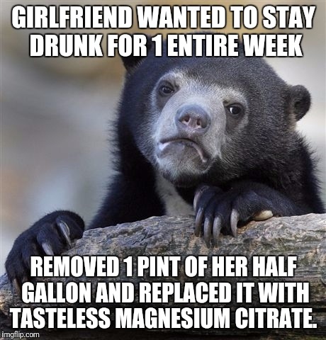 Confession Bear | GIRLFRIEND WANTED TO STAY DRUNK FOR 1 ENTIRE WEEK; REMOVED 1 PINT OF HER HALF GALLON AND REPLACED IT WITH TASTELESS MAGNESIUM CITRATE. | image tagged in memes,confession bear | made w/ Imgflip meme maker