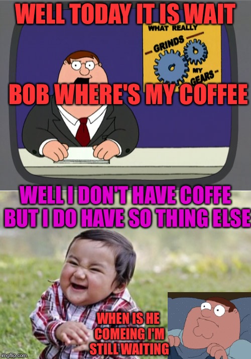 Guy | WELL TODAY IT IS WAIT; BOB WHERE'S MY COFFEE; WELL I DON'T HAVE COFFE BUT I DO HAVE SO THING ELSE; WHEN IS HE COMEING I'M STILL WAITING | image tagged in funny | made w/ Imgflip meme maker