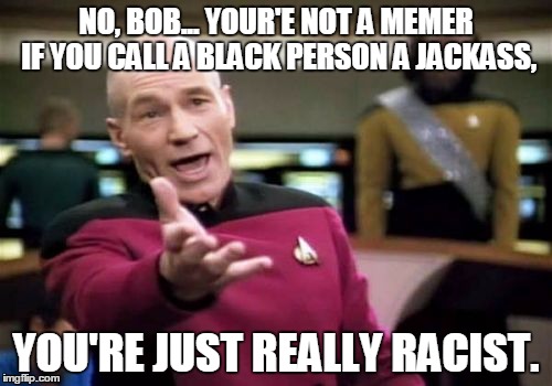 Picard Wtf Meme | NO, BOB... YOUR'E NOT A MEMER IF YOU CALL A BLACK PERSON A JACKASS, YOU'RE JUST REALLY RACIST. | image tagged in memes,picard wtf | made w/ Imgflip meme maker