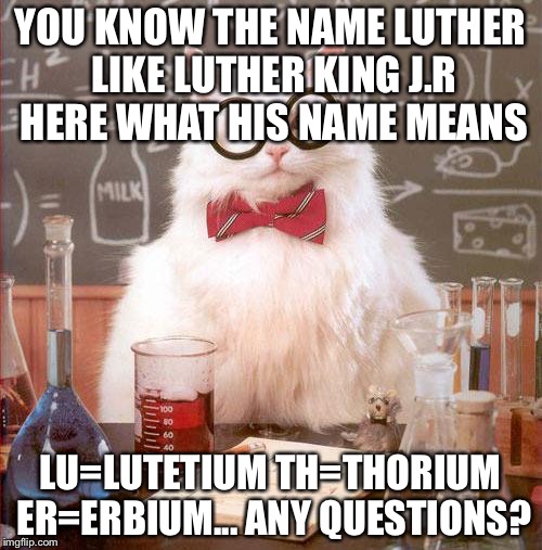 I'm not racist.... also #ninelives | YOU KNOW THE NAME LUTHER LIKE LUTHER KING J.R HERE WHAT HIS NAME MEANS; LU=LUTETIUM TH=THORIUM ER=ERBIUM...
ANY QUESTIONS? | image tagged in science cat | made w/ Imgflip meme maker