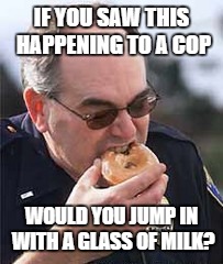 Support your local police | IF YOU SAW THIS HAPPENING TO A COP; WOULD YOU JUMP IN WITH A GLASS OF MILK? | image tagged in food,cooking,beer,cars,cops | made w/ Imgflip meme maker