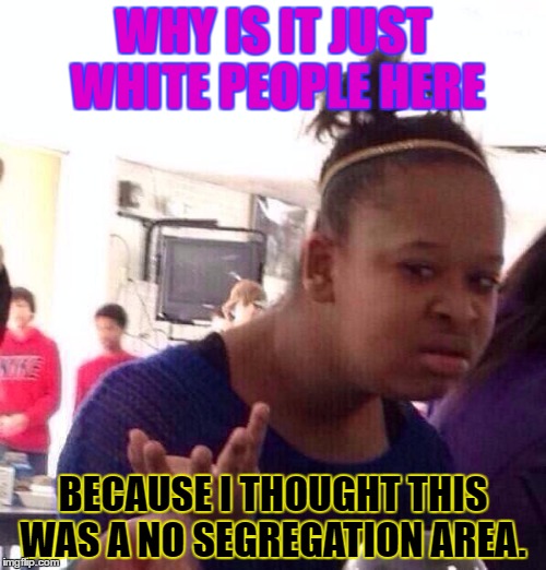 Black Girl Wat | WHY IS IT JUST WHITE PEOPLE HERE; BECAUSE I THOUGHT THIS WAS A NO SEGREGATION AREA. | image tagged in memes,black girl wat | made w/ Imgflip meme maker