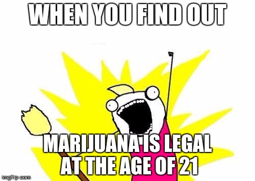 X All The Y | WHEN YOU FIND OUT; MARIJUANA IS LEGAL AT THE AGE OF 21 | image tagged in memes,x all the y | made w/ Imgflip meme maker