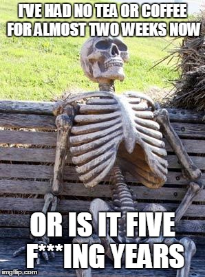 Waiting Skeleton Meme | I'VE HAD NO TEA OR COFFEE FOR ALMOST TWO WEEKS NOW OR IS IT FIVE F***ING YEARS | image tagged in memes,waiting skeleton | made w/ Imgflip meme maker