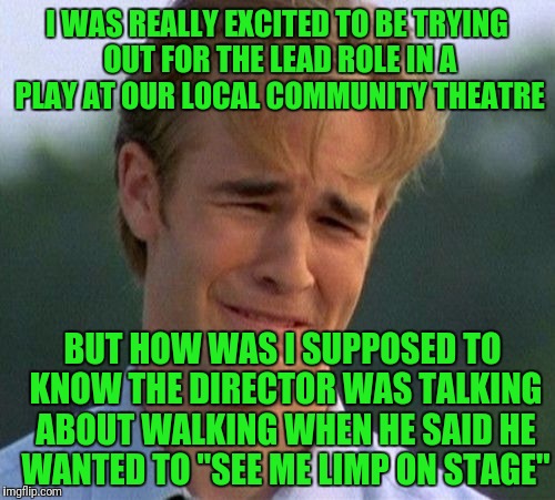 1990s First World Problems Meme | I WAS REALLY EXCITED TO BE TRYING OUT FOR THE LEAD ROLE IN A PLAY AT OUR LOCAL COMMUNITY THEATRE; BUT HOW WAS I SUPPOSED TO KNOW THE DIRECTOR WAS TALKING ABOUT WALKING WHEN HE SAID HE WANTED TO "SEE ME LIMP ON STAGE" | image tagged in memes,1990s first world problems | made w/ Imgflip meme maker