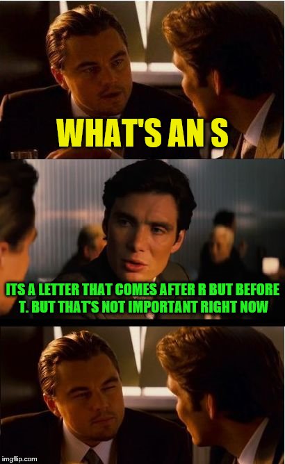My wife asked me this while watching football Sunday night. | WHAT'S AN S; ITS A LETTER THAT COMES AFTER R BUT BEFORE T. BUT THAT'S NOT IMPORTANT RIGHT NOW | image tagged in memes,inception | made w/ Imgflip meme maker