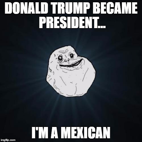 Forever Alone | DONALD TRUMP BECAME PRESIDENT... I'M A MEXICAN | image tagged in memes,forever alone | made w/ Imgflip meme maker