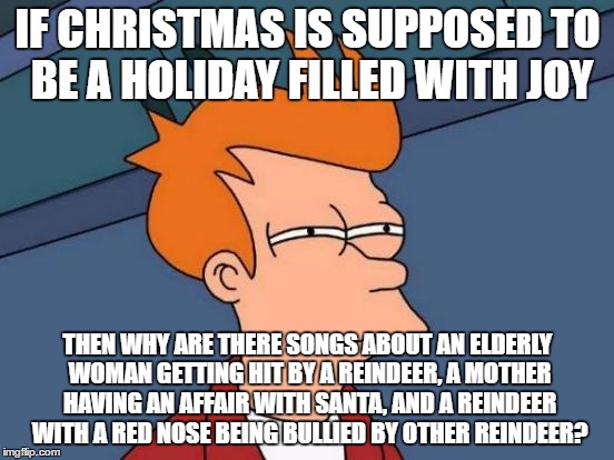 Futurama Fry | IF CHRISTMAS IS SUPPOSED TO BE A HOLIDAY FILLED WITH JOY; THEN WHY ARE THERE SONGS ABOUT AN ELDERLY WOMAN GETTING HIT BY A REINDEER, A MOTHER HAVING AN AFFAIR WITH SANTA, AND A REINDEER WITH A RED NOSE BEING BULLIED BY OTHER REINDEER? | image tagged in memes,futurama fry | made w/ Imgflip meme maker