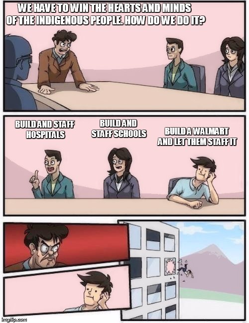 conference room 2 | WE HAVE TO WIN THE HEARTS AND MINDS OF THE INDIGENOUS PEOPLE. HOW DO WE DO IT? BUILD AND STAFF SCHOOLS; BUILD AND STAFF HOSPITALS; BUILD A WALMART AND LET THEM STAFF IT | image tagged in conference room 2 | made w/ Imgflip meme maker