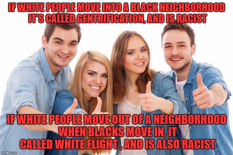 White People | IF WHITE PEOPLE MOVE INTO A BLACK NEIGHBORHOOD IT'S CALLED GENTRIFICATION, AND IS RACIST; IF WHITE PEOPLE MOVE OUT OF A NEIGHBORHOOD WHEN BLACKS MOVE IN, IT CALLED WHITE FLIGHT , AND IS ALSO RACIST | image tagged in white people | made w/ Imgflip meme maker