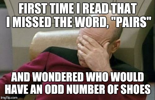 Captain Picard Facepalm Meme | FIRST TIME I READ THAT I MISSED THE WORD, "PAIRS" AND WONDERED WHO WOULD HAVE AN ODD NUMBER OF SHOES | image tagged in memes,captain picard facepalm | made w/ Imgflip meme maker