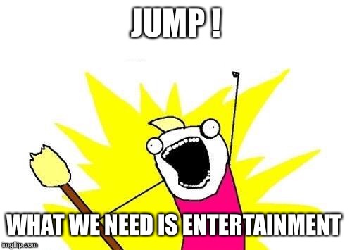 X All The Y Meme | JUMP ! WHAT WE NEED IS ENTERTAINMENT | image tagged in memes,x all the y | made w/ Imgflip meme maker