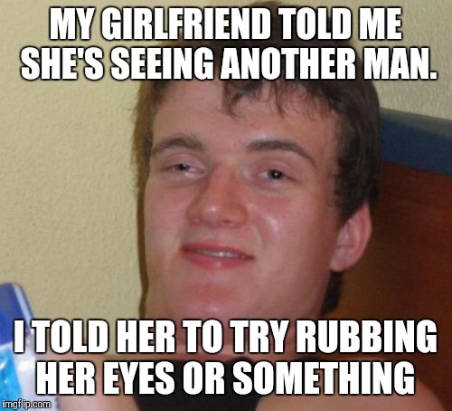 10 Guy Meme | MY GIRLFRIEND TOLD ME SHE'S SEEING ANOTHER MAN. I TOLD HER TO TRY RUBBING HER EYES OR SOMETHING | image tagged in memes,10 guy | made w/ Imgflip meme maker