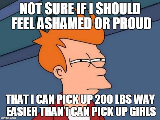 Futurama Fry Meme | NOT SURE IF I SHOULD FEEL ASHAMED OR PROUD; THAT I CAN PICK UP 200 LBS WAY EASIER THAN I CAN PICK UP GIRLS | image tagged in memes,futurama fry | made w/ Imgflip meme maker
