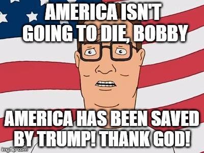 American Hank Hill-Get out the BBQ, Bobby | AMERICA ISN'T GOING TO DIE, BOBBY; AMERICA HAS BEEN SAVED BY TRUMP!
THANK GOD! | image tagged in american hank hill,trump 2016,make america great again,political meme,memes,funny memes | made w/ Imgflip meme maker