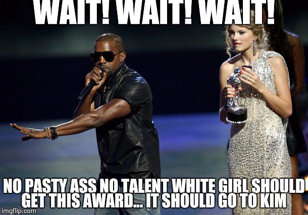 Kanye West Taylor Swift | WAIT! WAIT! WAIT! NO PASTY ASS NO TALENT WHITE GIRL SHOULD GET THIS AWARD... IT SHOULD GO TO KIM | image tagged in kanye west taylor swift | made w/ Imgflip meme maker