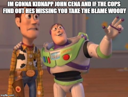 X, X Everywhere | IM GONNA KIDNAPP JOHN CENA AND IF THE COPS FIND OUT HES MISSING YOU TAKE THE BLAME WOODY | image tagged in memes,x x everywhere | made w/ Imgflip meme maker