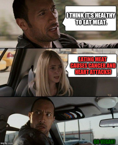 i think it's healthy to eat meat. | I THINK IT'S HEALTHY TO EAT MEAT. EATING MEAT CAUSES CANCER AND HEART ATTACKS! GO VEGAN! | image tagged in memes,the rock driving,vegan,cancer,heart attack | made w/ Imgflip meme maker