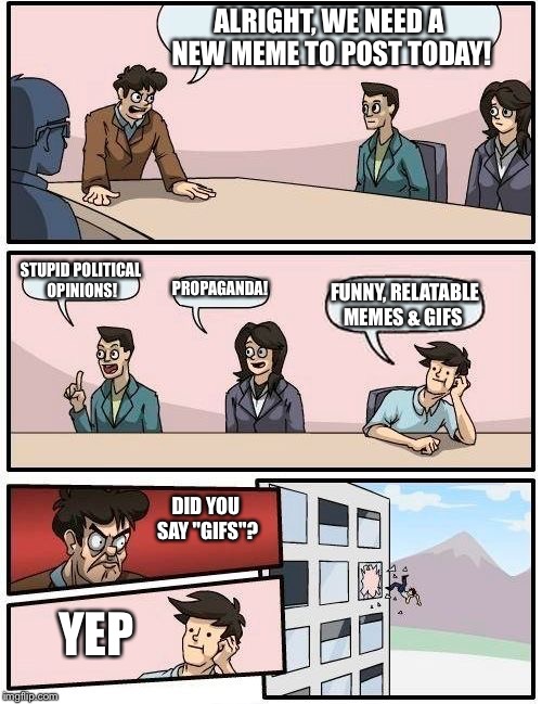 What happened to originality 
(Also I kinda like gifs) | ALRIGHT, WE NEED A NEW MEME TO POST TODAY! STUPID POLITICAL OPINIONS! PROPAGANDA! FUNNY, RELATABLE MEMES & GIFS; DID YOU SAY "GIFS"? YEP | image tagged in memes,boardroom meeting suggestion,politics,propaganda,gifs | made w/ Imgflip meme maker