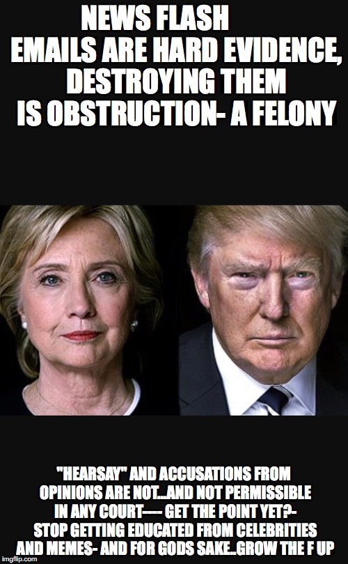 Trump Hillary  | NEWS FLASH        EMAILS ARE HARD EVIDENCE, DESTROYING THEM IS OBSTRUCTION- A FELONY; "HEARSAY" AND ACCUSATIONS FROM OPINIONS ARE NOT...AND NOT PERMISSIBLE IN ANY COURT---- GET THE POINT YET?- STOP GETTING EDUCATED FROM CELEBRITIES AND MEMES- AND FOR GODS SAKE..GROW THE F UP | image tagged in trump hillary | made w/ Imgflip meme maker