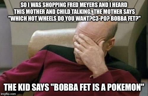Captain Picard Facepalm Meme | SO I WAS SHOPPING FRED MEYERS AND I HEARD THIS MOTHER AND CHILD TALKING.  THE MOTHER SAYS "WHICH HOT WHEELS DO YOU WANT?C3-P0? BOBBA FET?"; THE KID SAYS "BOBBA FET IS A POKEMON" | image tagged in memes,captain picard facepalm | made w/ Imgflip meme maker