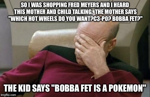 Captain Picard Facepalm | SO I WAS SHOPPING FRED MEYERS AND I HEARD THIS MOTHER AND CHILD TALKING.  THE MOTHER SAYS "WHICH HOT WHEELS DO YOU WANT?C3-P0? BOBBA FET?"; THE KID SAYS "BOBBA FET IS A POKEMON" | image tagged in memes,captain picard facepalm | made w/ Imgflip meme maker