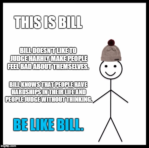 Be Like Bill | THIS IS BILL; BILL DOESN'T LIKE TO JUDGE HARHLY MAKE PEOPLE FEEL BAD ABOUT THEMSELVES. BILL KNOWS THAT PEOPLE HAVE HARDSHIPS IN THEIR LIFE AND PEOPLE JUDGE WITHOUT THINKING. BE LIKE BILL. | image tagged in memes,be like bill | made w/ Imgflip meme maker