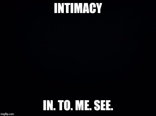 Black background | INTIMACY; IN. TO. ME. SEE. | image tagged in black background | made w/ Imgflip meme maker