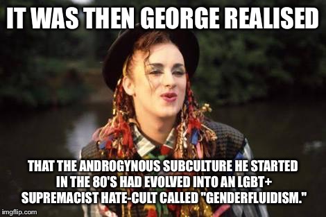 Boy George | IT WAS THEN GEORGE REALISED; THAT THE ANDROGYNOUS SUBCULTURE HE STARTED IN THE 80'S HAD EVOLVED INTO AN LGBT+ SUPREMACIST HATE-CULT CALLED "GENDERFLUIDISM." | image tagged in boy george | made w/ Imgflip meme maker