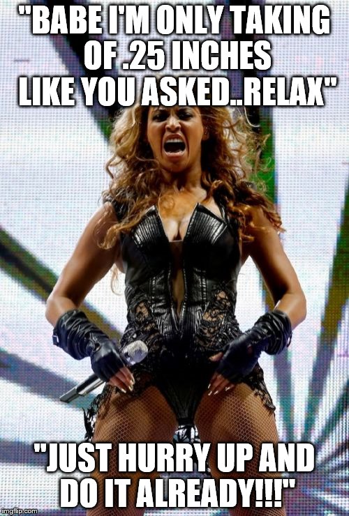 Beyonce Superbowl Yell Meme | "BABE I'M ONLY TAKING OF .25 INCHES LIKE YOU ASKED..RELAX"; "JUST HURRY UP AND DO IT ALREADY!!!" | image tagged in memes,beyonce superbowl yell | made w/ Imgflip meme maker