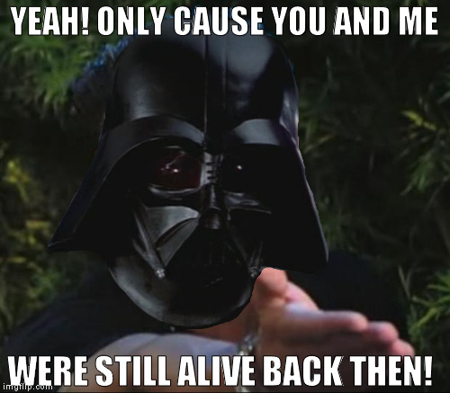 YEAH! ONLY CAUSE YOU AND ME WERE STILL ALIVE BACK THEN! | made w/ Imgflip meme maker