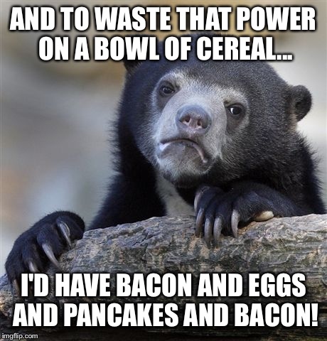 Confession Bear Meme | AND TO WASTE THAT POWER ON A BOWL OF CEREAL... I'D HAVE BACON AND EGGS AND PANCAKES AND BACON! | image tagged in memes,confession bear | made w/ Imgflip meme maker