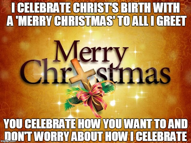 Christmas worries | I CELEBRATE CHRIST'S BIRTH WITH A 'MERRY CHRISTMAS' TO ALL I GREET; YOU CELEBRATE HOW YOU WANT TO AND DON'T WORRY ABOUT HOW I CELEBRATE | image tagged in christmas,pc,politically correct,politically incorrect,merry christmas,war on christmas | made w/ Imgflip meme maker