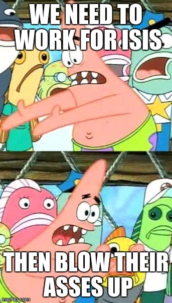 Put It Somewhere Else Patrick | WE NEED TO WORK FOR ISIS; THEN BLOW THEIR ASSES UP | image tagged in memes,put it somewhere else patrick | made w/ Imgflip meme maker