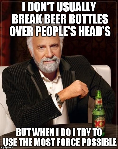 The Most Interesting Man In The World Meme | I DON'T USUALLY BREAK BEER BOTTLES OVER PEOPLE'S HEAD'S; BUT WHEN I DO I TRY TO USE THE MOST FORCE POSSIBLE | image tagged in memes,the most interesting man in the world | made w/ Imgflip meme maker
