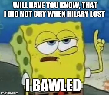 I'll Have You Know Spongebob | WILL HAVE YOU KNOW, THAT I DID NOT CRY WHEN HILARY LOST; I BAWLED | image tagged in memes,ill have you know spongebob | made w/ Imgflip meme maker