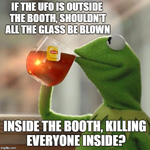 But That's None Of My Business Meme | IF THE UFO IS OUTSIDE THE BOOTH, SHOULDN'T ALL THE GLASS BE BLOWN INSIDE THE BOOTH, KILLING EVERYONE INSIDE? | image tagged in memes,but thats none of my business,kermit the frog | made w/ Imgflip meme maker