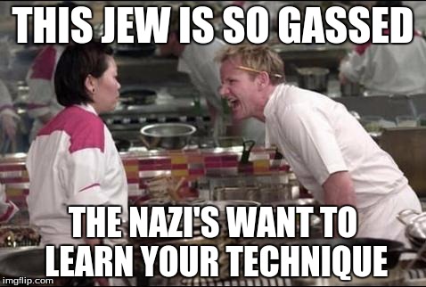 Angry Chef Gordon Ramsay | THIS JEW IS SO GASSED; THE NAZI'S WANT TO LEARN YOUR TECHNIQUE | image tagged in memes,angry chef gordon ramsay | made w/ Imgflip meme maker