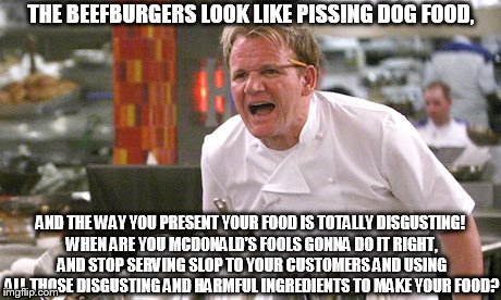 Gordon Ramsay angry with McDonald's! | THE BEEFBURGERS LOOK LIKE PISSING DOG FOOD, AND THE WAY YOU PRESENT YOUR FOOD IS TOTALLY DISGUSTING! WHEN ARE YOU MCDONALD'S FOOLS GONNA DO IT RIGHT, AND STOP SERVING SLOP TO YOUR CUSTOMERS AND USING ALL THOSE DISGUSTING AND HARMFUL INGREDIENTS TO MAKE YOUR FOOD? | image tagged in gordon ramsay,angry chef gordon ramsay,gordon ramsay angry with mcdonald's | made w/ Imgflip meme maker