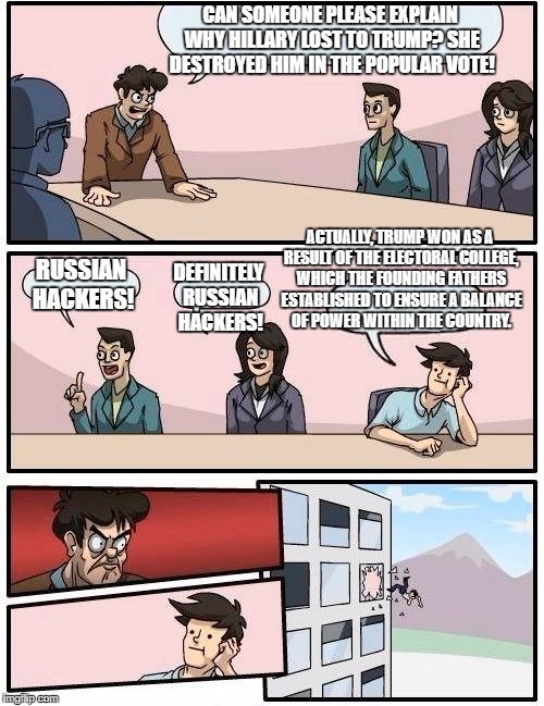 I can't believe we're still having this discussion. | CAN SOMEONE PLEASE EXPLAIN WHY HILLARY LOST TO TRUMP? SHE DESTROYED HIM IN THE POPULAR VOTE! ACTUALLY, TRUMP WON AS A RESULT OF THE ELECTORAL COLLEGE, WHICH THE FOUNDING FATHERS ESTABLISHED TO ENSURE A BALANCE OF POWER WITHIN THE COUNTRY. RUSSIAN HACKERS! DEFINITELY RUSSIAN HACKERS! | image tagged in memes,boardroom meeting suggestion,funny,politics | made w/ Imgflip meme maker