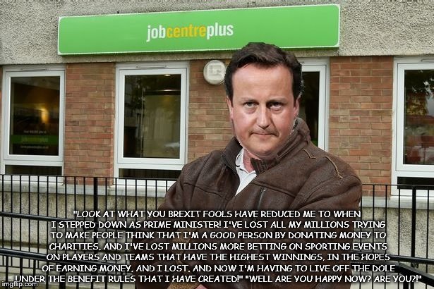David Cameron living off the Dole! | "LOOK AT WHAT YOU BREXIT FOOLS HAVE REDUCED ME TO WHEN I STEPPED DOWN AS PRIME MINISTER! I'VE LOST ALL MY MILLIONS TRYING TO MAKE PEOPLE THINK THAT I'M A GOOD PERSON BY DONATING MONEY TO CHARITIES, AND I'VE LOST MILLIONS MORE BETTING ON SPORTING EVENTS ON PLAYERS AND TEAMS THAT HAVE THE HIGHEST WINNINGS, IN THE HOPES OF EARNING MONEY, AND I LOST, AND NOW I'M HAVING TO LIVE OFF THE DOLE UNDER THE BENEFIT RULES THAT I HAVE CREATED!" "WELL ARE YOU HAPPY NOW? ARE YOU?!" | image tagged in david cameron,david cameron living off the dole | made w/ Imgflip meme maker