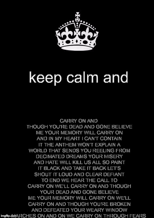 Keep Calm And Carry On Black Meme | CARRY ON AND THOUGH YOU'RE DEAD AND GONE BELIEVE ME YOUR MEMORY WILL CARRY ON AND IN MY HEART I CAN'T CONTAIN IT THE ANTHEM WON'T EXPLAIN A WORLD THAT SENDS YOU REELING FROM DECIMATED DREAMS YOUR MISERY AND HATE WILL KILL US ALL SO PAINT IT BLACK AND TAKE IT BACK LET'S SHOUT IT LOUD AND CLEAR DEFIANT TO END WE HEAR THE CALL TO CARRY ON WE'LL CARRY ON AND THOUGH YOUR DEAD AND GONE BELIEVE ME YOUR MEMORY WILL CARRY ON WE'LL CARRY ON AND THOUGH YOU'RE BROKEN AND DEFEATED YOUR WEARY WINDOW MARCHES ON AND ON WE CARRY ON THROUGH FEARS; keep calm and | image tagged in memes,keep calm and carry on black | made w/ Imgflip meme maker