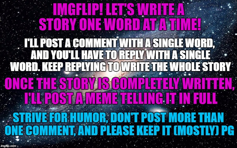 Let's write a story one word at a time! Can we do it? | IMGFLIP! LET'S WRITE A STORY ONE WORD AT A TIME! I'LL POST A COMMENT WITH A SINGLE WORD, AND YOU'LL HAVE TO REPLY WITH A SINGLE WORD. KEEP REPLYING TO WRITE THE WHOLE STORY; ONCE THE STORY IS COMPLETELY WRITTEN, I'LL POST A MEME TELLING IT IN FULL; STRIVE FOR HUMOR, DON'T POST MORE THAN ONE COMMENT, AND PLEASE KEEP IT (MOSTLY) PG | image tagged in galaxy | made w/ Imgflip meme maker