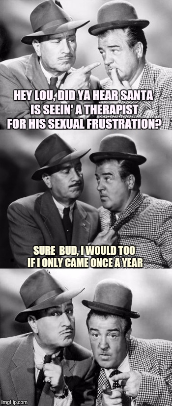 Bud and Lou crackin' Christmas wize.
Kudos to Dashhopes for the inspiration | HEY LOU, DID YA HEAR SANTA IS SEEIN' A THERAPIST FOR HIS SEXUAL FRUSTRATION? SURE  BUD, I WOULD TOO IF I ONLY CAME ONCE A YEAR | image tagged in abbott and costello crackin' wize,sewmyeyesshut,therapy,funny memes | made w/ Imgflip meme maker