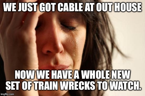 Ignorance is bliss  | WE JUST GOT CABLE AT OUT HOUSE; NOW WE HAVE A WHOLE NEW SET OF TRAIN WRECKS TO WATCH. | image tagged in memes,first world problems | made w/ Imgflip meme maker