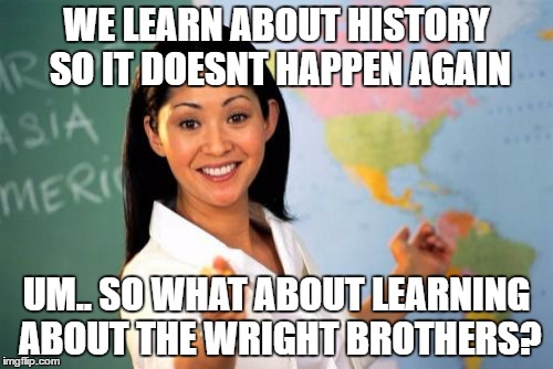 Unhelpful High School Teacher Meme | WE LEARN ABOUT HISTORY SO IT DOESNT HAPPEN AGAIN; UM.. SO WHAT ABOUT LEARNING ABOUT THE WRIGHT BROTHERS? | image tagged in memes,unhelpful high school teacher | made w/ Imgflip meme maker