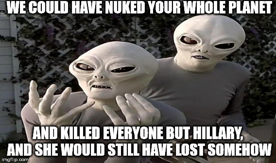 WE COULD HAVE NUKED YOUR WHOLE PLANET AND KILLED EVERYONE BUT HILLARY, AND SHE WOULD STILL HAVE LOST SOMEHOW | made w/ Imgflip meme maker