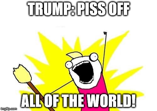 X All The Y | TRUMP: PISS OFF; ALL OF THE WORLD! | image tagged in memes,x all the y | made w/ Imgflip meme maker