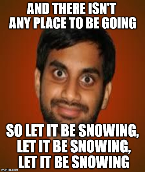 AND THERE ISN'T ANY PLACE TO BE GOING SO LET IT BE SNOWING, LET IT BE SNOWING, LET IT BE SNOWING | made w/ Imgflip meme maker